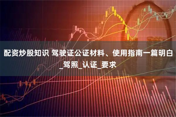 配资炒股知识 驾驶证公证材料、使用指南一篇明白_驾照_认证_要求