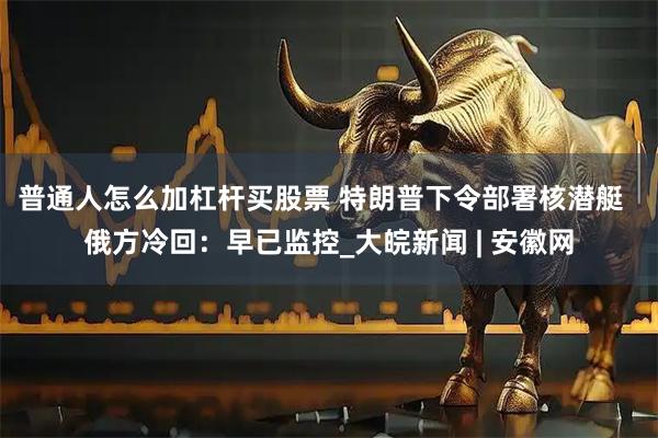 普通人怎么加杠杆买股票 特朗普下令部署核潜艇  俄方冷回：早已监控_大皖新闻 | 安徽网
